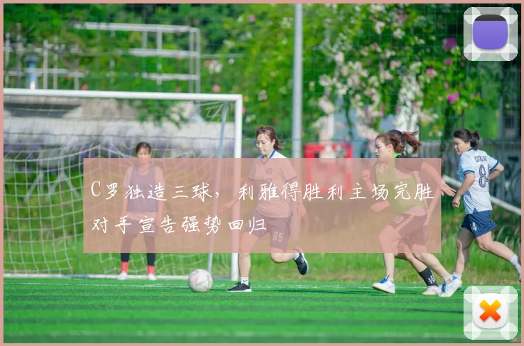 C罗独造三球,利雅得胜利主场完胜对手宣告强势回归