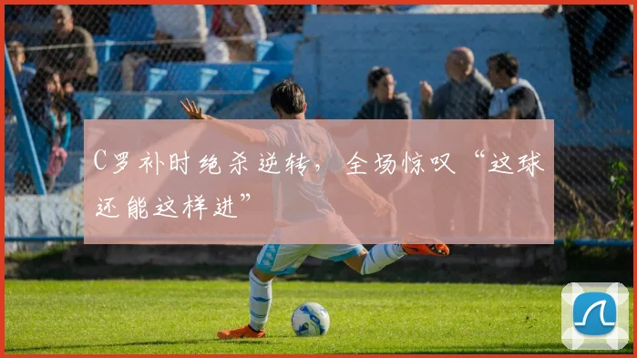C罗补时绝杀逆转,全场惊叹“这球还能这样进”