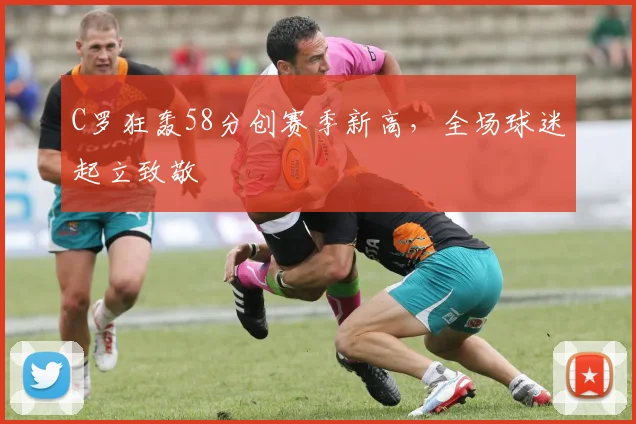 C罗狂轰58分创赛季新高,全场球迷起立致敬