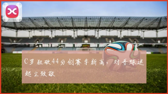 C罗狂砍44分创赛季新高,对手球迷起立致敬