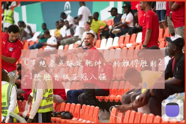 C罗绝杀点球定乾坤,利雅得胜利2-1险胜晋级亚冠八强