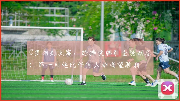 C罗泪别决赛,怒摔奖牌引全场动容:那一刻他比任何人都渴